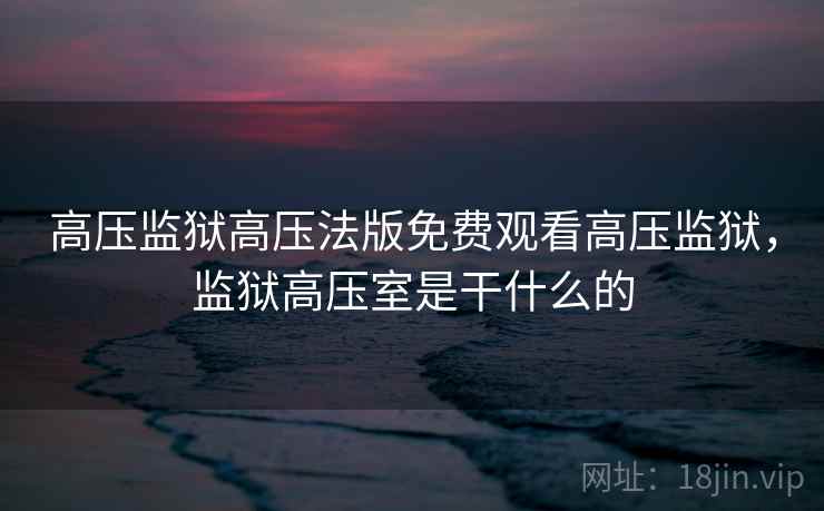 高压监狱高压法版免费观看高压监狱,监狱高压室是干什么的 高压监狱高压法版免费观看高压监狱,监狱高压室是干什么的