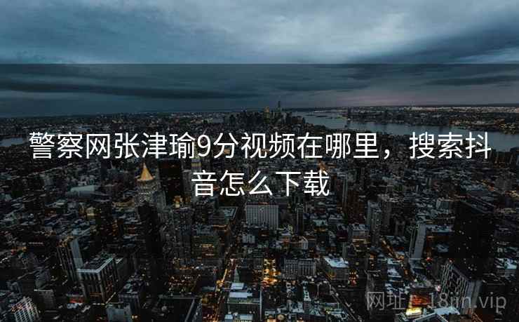 警察网张津瑜9分视频在哪里，搜索抖音怎么下载