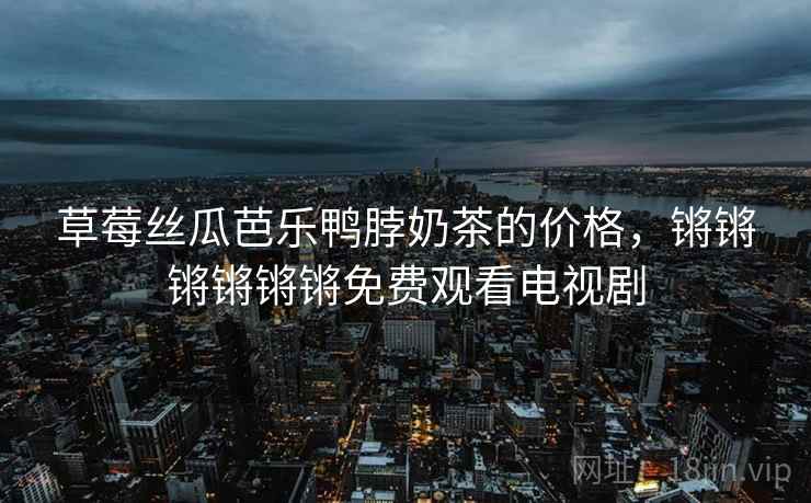 草莓丝瓜芭乐鸭脖奶茶的价格，锵锵锵锵锵锵免费观看电视剧