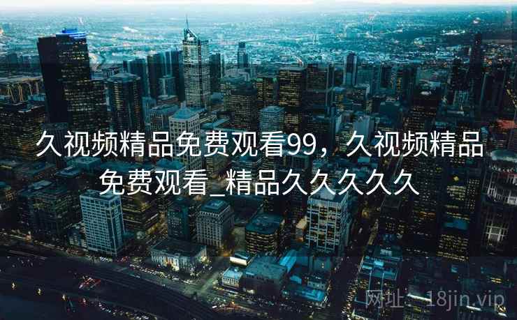 久视频精品免费观看99，久视频精品免费观看_精品久久久久久