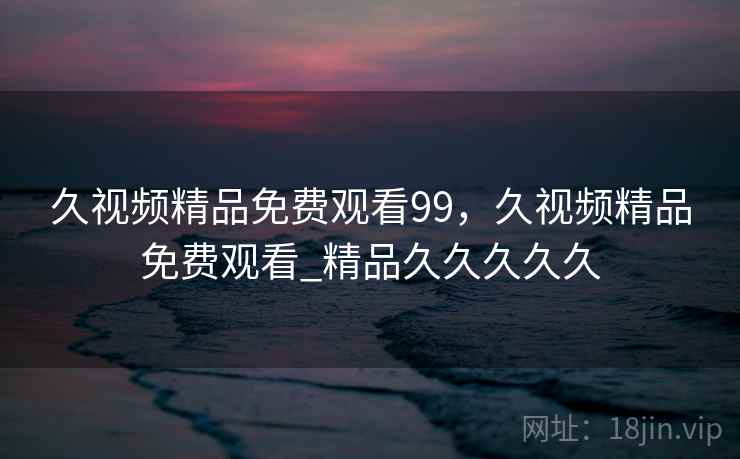 久视频精品免费观看99，久视频精品免费观看_精品久久久久久