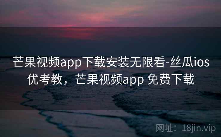 芒果视频app下载安装无限看-丝瓜ios优考教，芒果视频app 免费下载
