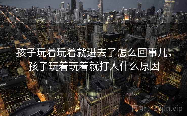 孩子玩着玩着就进去了怎么回事儿，孩子玩着玩着就打人什么原因
