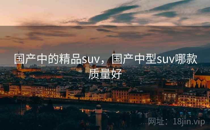 国产中的精品suv，国产中型suv哪款质量好