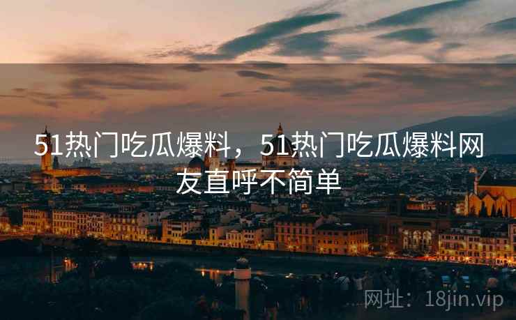 51热门吃瓜爆料，51热门吃瓜爆料网友直呼不简单