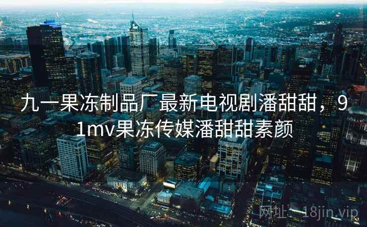 九一果冻制品厂最新电视剧潘甜甜，91mv果冻传媒潘甜甜素颜