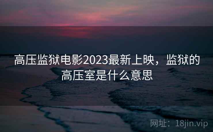 高压监狱电影2023最新上映，监狱的高压室是什么意思