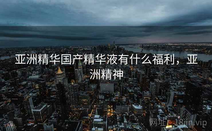 亚洲精华国产精华液有什么福利，亚洲精神