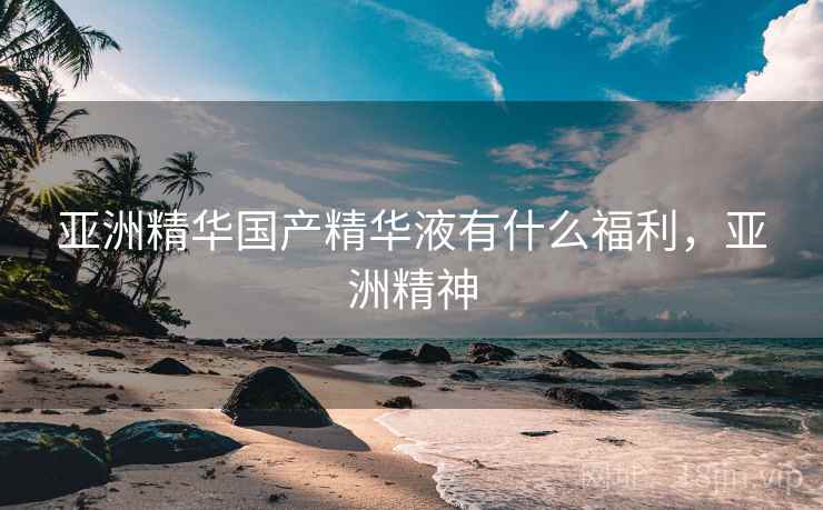 亚洲精华国产精华液有什么福利,亚洲精神 亚洲精华国产精华液有什么福利,亚洲精神