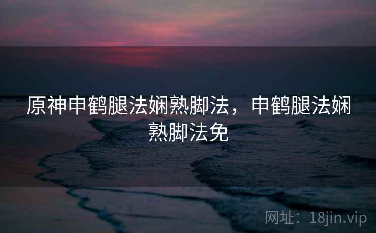 原神申鹤腿法娴熟脚法，申鹤腿法娴熟脚法免