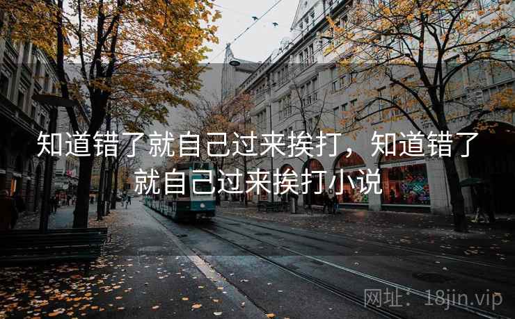知道错了就自己过来挨打,知道错了就自己过来挨打小说 知道错了就自己过来挨打,知道错了就自己过来挨打小说
