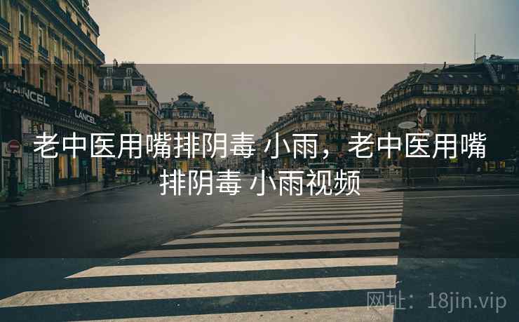 老中医用嘴排阴毒 小雨,老中医用嘴排阴毒 小雨视频 老中医用嘴排阴毒 小雨,老中医用嘴排阴毒 小雨视频