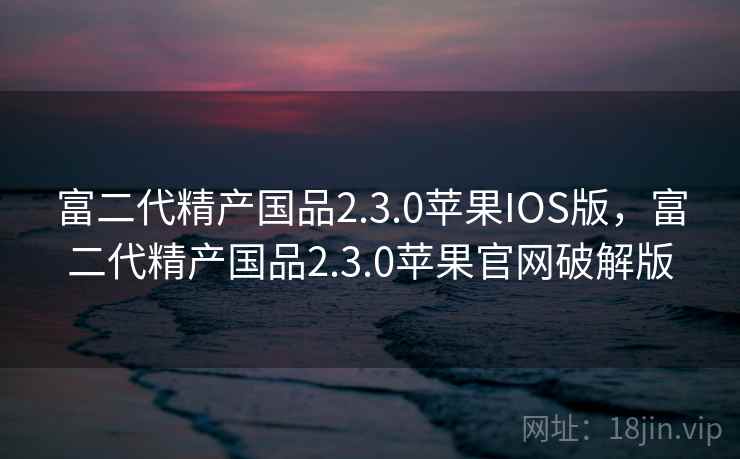 富二代精产国品2.3.0苹果IOS版,富二代精产国品2.3.0苹果官网破解版 富二代精产国品2.3.0苹果IOS版,富二代精产国品2.3.0苹果官网破解版