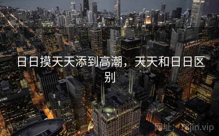日日摸天天添到高潮,天天和日日区别 日日摸天天添到高潮,天天和日日区别