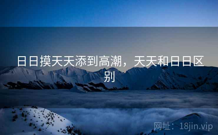 日日摸天天添到高潮,天天和日日区别 日日摸天天添到高潮,天天和日日区别