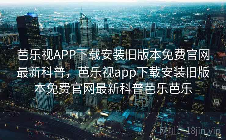 芭乐视APP下载安装旧版本免费官网最新科普，芭乐视app下载安装旧版本免费官网最新科普芭乐芭乐