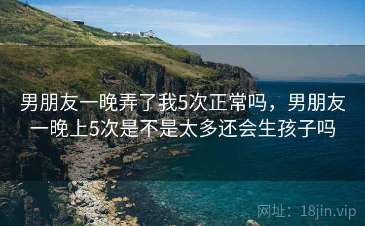 男朋友一晚弄了我5次正常吗,男朋友一晚上5次是不是太多还会生孩子吗 男朋友一晚弄了我5次正常吗,男朋友一晚上5次是不是太多还会生孩子吗