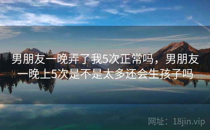 男朋友一晚弄了我5次正常吗,男朋友一晚上5次是不是太多还会生孩子吗 男朋友一晚弄了我5次正常吗,男朋友一晚上5次是不是太多还会生孩子吗