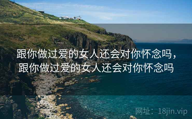 跟你做过爱的女人还会对你怀念吗,跟你做过爱的女人还会对你怀念吗 跟你做过爱的女人还会对你怀念吗,跟你做过爱的女人还会对你怀念吗