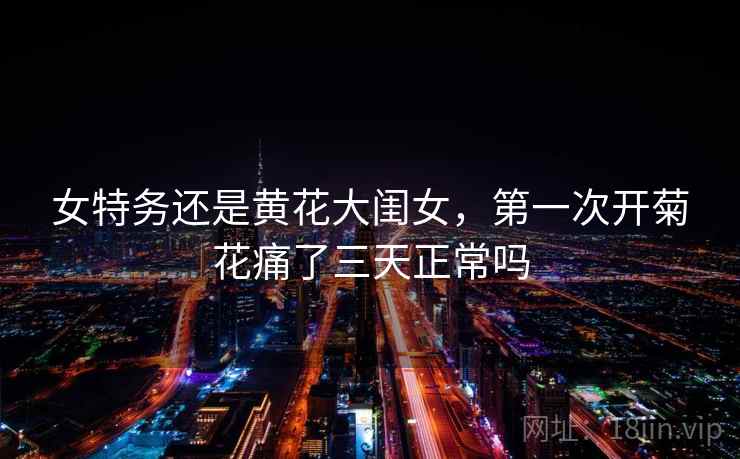 女特务还是黄花大闺女,第一次开菊花痛了三天正常吗 女特务还是黄花大闺女,第一次开菊花痛了三天正常吗