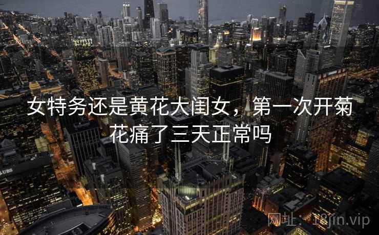 女特务还是黄花大闺女，第一次开菊花痛了三天正常吗