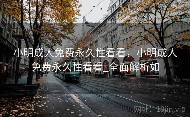 小明成人免费永久性看看,小明成人免费永久性看看_全面解析如 小明成人免费永久性看看,小明成人免费永久性看看_全面解析如