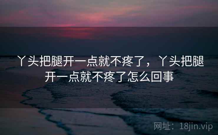 丫头把腿开一点就不疼了,丫头把腿开一点就不疼了怎么回事 丫头把腿开一点就不疼了,丫头把腿开一点就不疼了怎么回事