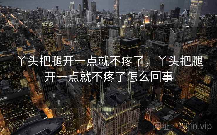 丫头把腿开一点就不疼了,丫头把腿开一点就不疼了怎么回事 丫头把腿开一点就不疼了,丫头把腿开一点就不疼了怎么回事