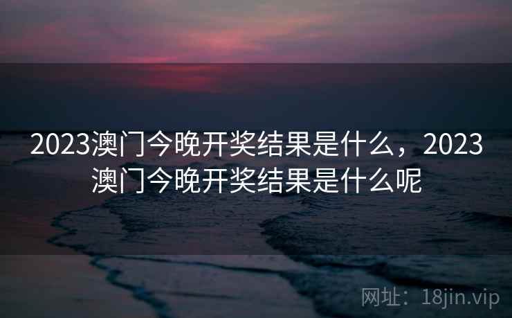 2023澳门今晚开奖结果是什么,2023澳门今晚开奖结果是什么呢 2023澳门今晚开奖结果是什么,2023澳门今晚开奖结果是什么呢