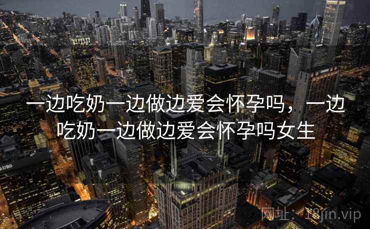 一边吃奶一边做边爱会怀孕吗，一边吃奶一边做边爱会怀孕吗女生